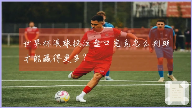 世界杯滚球投注盘口究竟怎么判断才能赢得更多？