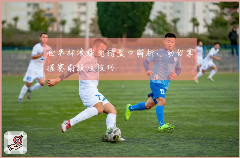 世界杯滚球竞猜盘口解析，助你掌握赛前投注技巧