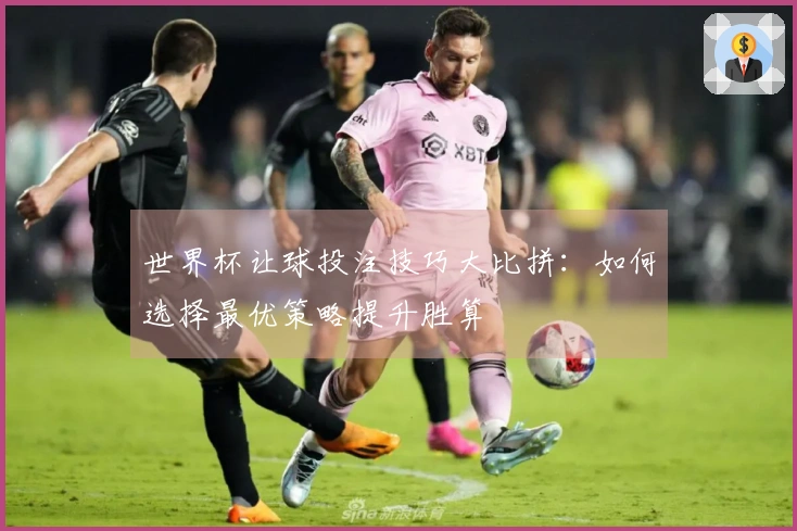 世界杯让球投注技巧大比拼：如何选择最优策略提升胜算