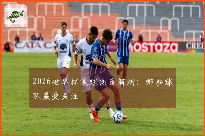 2026世界杯滚球热度解析：哪些球队最受关注